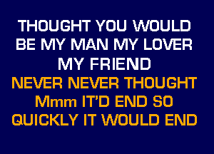 THOUGHT YOU WOULD
BE MY MAN MY LOVER
MY FRIEND
NEVER NEVER THOUGHT
Mmm ITD END 80
QUICKLY IT WOULD END