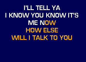 I'LL TELL YA
I KNOW YOU KNOW IT'S
ME NOW
HOW ELSE

WLL l TALK TO YOU