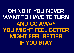 OH NO IF YOU NEVER
WANT TO HAVE TO TURN
AND GO AWAY
YOU MIGHT FEEL BETTER
MIGHT FEEL BETTER
IF YOU STAY