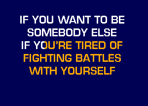 IF YOU WANT TO BE
SOMEBODY ELSE
IF YOURE TIRED OF
FIGHTING BATTLES
WTH YOURSELF