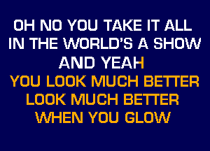 OH NO YOU TAKE IT ALL
IN THE WORLDS A SHOW
AND YEAH
YOU LOOK MUCH BETTER
LOOK MUCH BETTER
WHEN YOU GLOW