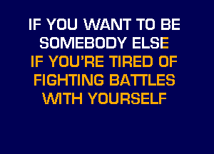 IF YOU WANT TO BE
SOMEBODY ELSE
IF YOURE TIRED OF
FIGHTING BATTLES
WTH YOURSELF