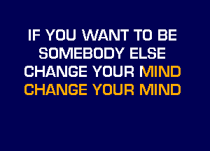 IF YOU WANT TO BE
SOMEBODY ELSE
CHANGE YOUR MIND
CHANGE YOUR MIND