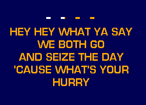 HEY HEY WHAT YA SAY
WE BOTH GO
AND SEIZE THE DAY
'CAUSE WHATS YOUR
HURRY