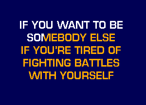 IF YOU WANT TO BE
SOMEBODY ELSE
IF YOURE TIRED OF
FIGHTING BATTLES
WITH YOURSELF