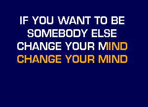 IF YOU WANT TO BE
SOMEBODY ELSE
CHANGE YOUR MIND
CHANGE YOUR MIND