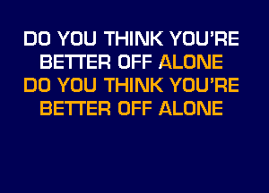 DO YOU THINK YOU'RE
BETTER OFF ALONE
DO YOU THINK YOU'RE
BETTER OFF ALONE