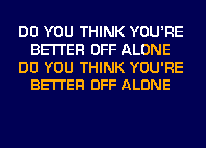 DO YOU THINK YOU'RE
BETTER OFF ALONE
DO YOU THINK YOU'RE
BETTER OFF ALONE