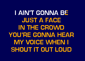 I AIMT GONNA BE
JUST A FACE
IN THE CROWD
YOU'RE GONNA HEAR
MY VOICE WHEN I
SHOUT IT OUT LOUD