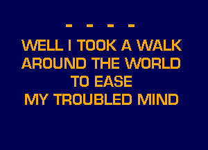 WELL I TOOK A WALK
AROUND THE WORLD
T0 EASE
MY TROUBLED MIND