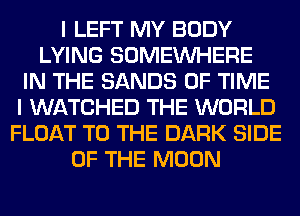 I LEFT MY BODY
LYING SOMEINHERE
IN THE SANDS OF TIME
I WATCHED THE WORLD
FLOAT TO THE DARK SIDE
OF THE MOON