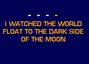 I WATCHED THE WORLD
FLOAT TO THE DARK SIDE
OF THE MOON