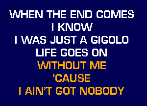 INHEN THE END COMES
I KNOW
I WAS JUST A GIGOLO
LIFE GOES ON
INITHOUT ME
'CAUSE
I AIN'T GOT NOBODY