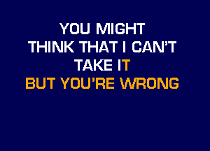 YOU MIGHT
THINK THAT I CAN'T
TAKE IT

BUT YOU'RE WRONG