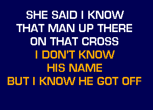 SHE SAID I KNOW
THAT MAN UP THERE
ON THAT CROSS
I DON'T KNOW
HIS NAME
BUT I KNOW HE GOT OFF