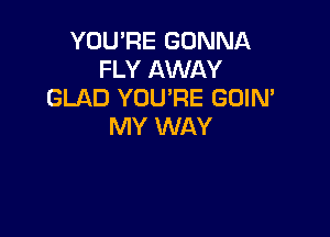 YOU'RE GONNA
FLY AWAY
GLAD YOU'RE GOIM

MY WAY