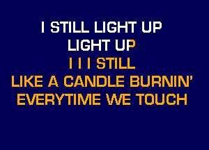 I STILL LIGHT UP
LIGHT UP
I I I STILL
LIKE A CANDLE BURNIN'
EVERYTIME WE TOUCH