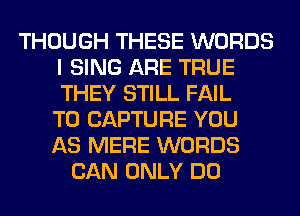 THOUGH THESE WORDS
I SING ARE TRUE
THEY STILL FAIL
TO CAPTURE YOU

AS MERE WORDS
CAN ONLY DO