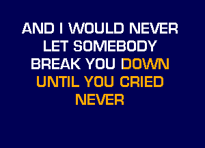 AND I WOULD NEVER
LET SOMEBODY
BREAK YOU DOWN
UNTIL YOU CRIED
NEVER