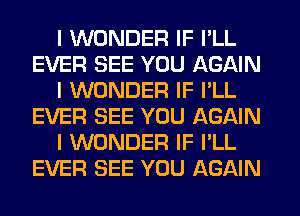 I WONDER IF I'LL
EVER SEE YOU AGAIN
I WONDER IF I'LL
EVER SEE YOU AGAIN
I WONDER IF I'LL
EVER SEE YOU AGAIN