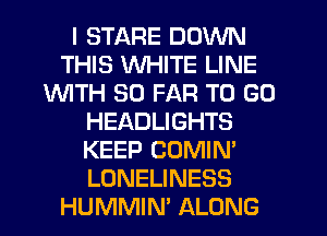 I STARE DOWN
THIS WHITE LINE
1WITH SO FAR TO GO
HEADLIGHTS
KEEP COMIN'
LONELINESS
HUMMIN' ALONG