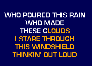 WHO POURED THIS RAIN
WHO MADE
THESE CLOUDS
I STARE THROUGH
THIS VVINDSHIELD
THINKIM OUT LOUD