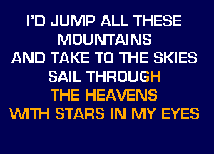 I'D JUMP ALL THESE
MOUNTAINS
AND TAKE TO THE SKIES
SAIL THROUGH
THE HEAVENS
WITH STARS IN MY EYES