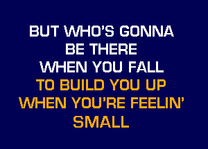 BUT WHO'S GONNA
BE THERE
WHEN YOU FALL
TO BUILD YOU UP
WHEN YOU'RE FEELIM

SMALL