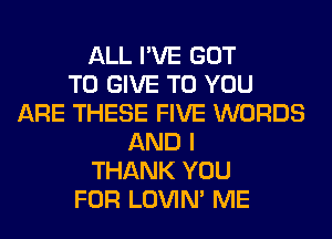 ALL I'VE GOT
TO GIVE TO YOU
ARE THESE FIVE WORDS
AND I
THANK YOU
FOR LOVIN' ME