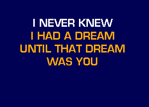 I NEVER KNEW
I HAD A DREAM
UNTIL THAT DREAM

WAS YOU