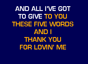 AND ALL I'VE GOT
TO GIVE TO YOU
THESE FIVE WORDS
AND I
THANK YOU
FOR LOVIN' ME