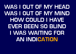 WAS I OUT OF MY HEAD
WAS I OUT OF MY MIND
HOW COULD I HAVE
EVER BEEN SO BLIND
I WAS WAITING FOR
AN INDICATION