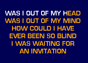 WAS I OUT OF MY HEAD
WAS I OUT OF MY MIND
HOW COULD I HAVE
EVER BEEN SO BLIND
I WAS WAITING FOR
AN INVITATION