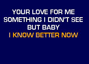 YOUR LOVE FOR ME
SOMETHING I DIDN'T SEE
BUT BABY
I KNOW BETTER NOW