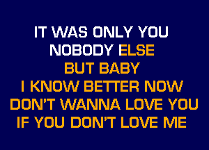 IT WAS ONLY YOU
NOBODY ELSE
BUT BABY
I KNOW BETTER NOW
DON'T WANNA LOVE YOU
IF YOU DON'T LOVE ME