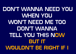 DON'T WANNA NEED YOU
WHEN YOU
WON'T NEED ME TOO
DON'T WANNA

TELL YOU THIS NOW
BUT IT
WOULDN'T BE RIGHT IF I