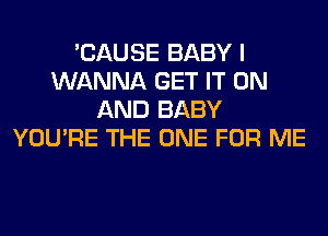 'CAUSE BABY I
WANNA GET IT ON
AND BABY
YOU'RE THE ONE FOR ME