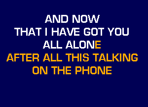 AND NOW
THAT I HAVE GOT YOU
ALL ALONE
AFTER ALL THIS TALKING
ON THE PHONE