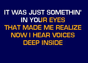 IT WAS JUST SOMETHIN'
IN YOUR EYES
THAT MADE ME REALIZE
NOWI HEAR VOICES
DEEP INSIDE