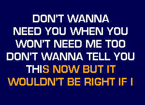 DON'T WANNA
NEED YOU WHEN YOU
WON'T NEED ME TOO

DON'T WANNA TELL YOU
THIS NOW BUT IT
WOULDN'T BE RIGHT IF I