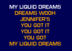 MY LIQUID DREAMS
DREAMS WODH
JENNIFER'S
YOU GOT IT
YOU GOT IT
YOU GOT
MY LIQUID DREAMS