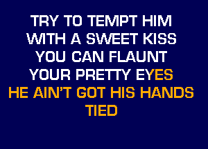 TRY TO TEMPT HIM
WITH A SWEET KISS
YOU CAN FLAUNT
YOUR PRETTY EYES
HE AIN'T GOT HIS HANDS
TIED