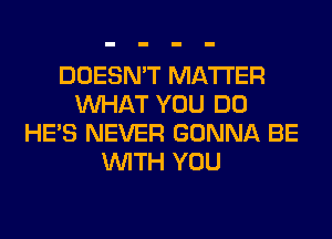 DOESN'T MATTER
WHAT YOU DO
HE'S NEVER GONNA BE
WITH YOU