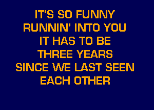 ITS SO FUNNY
RUNNIN' INTO YOU
IT HAS TO BE
THREE YEARS
SINCE WE LAST SEEN
EACH OTHER