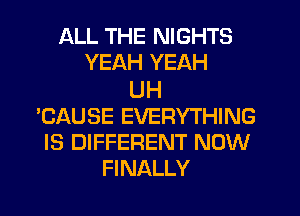 ALL THE NIGHTS
YEAH YEAH

UH
'CAUSE EVERYTHING
IS DIFFERENT NOW
FINALLY