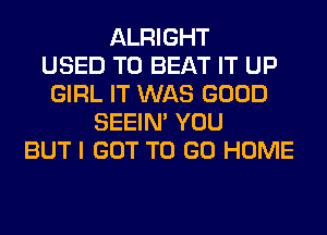 ALRIGHT
USED TO BEAT IT UP
GIRL IT WAS GOOD
SEEIN' YOU
BUT I GOT TO GO HOME