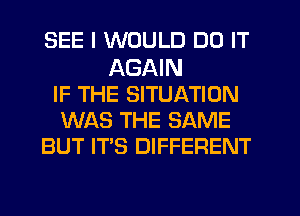 SEE I WOULD DO IT

AGAIN
IF THE SITUATION
WAS THE SAME
BUT IT'S DIFFERENT