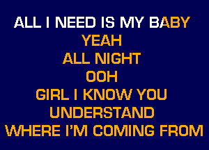 ALL I NEED IS MY BABY
YEAH
ALL NIGHT
00H
GIRL I KNOW YOU
UNDERSTAND
WHERE I'M COMING FROM