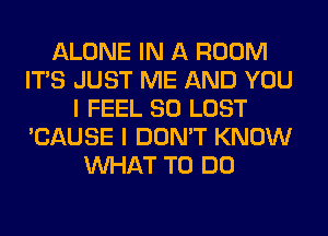ALONE IN A ROOM
ITS JUST ME AND YOU
I FEEL SO LOST
'CAUSE I DON'T KNOW
WHAT TO DO