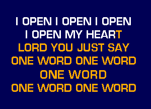 I OPEN I OPEN I OPEN
I OPEN MY HEART
LORD YOU JUST SAY
ONE WORD ONE WORD

ONE WORD
ONE WORD ONE WORD